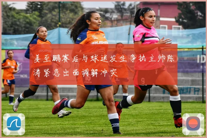 姜至鹏赛后与球迷发生争执主帅陈涛紧急出面调解冲突