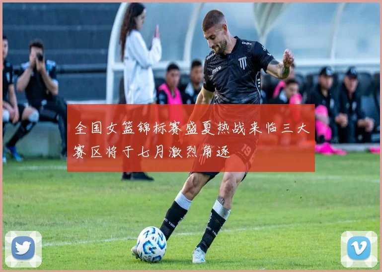 全国女篮锦标赛盛夏热战来临三大赛区将于七月激烈角逐