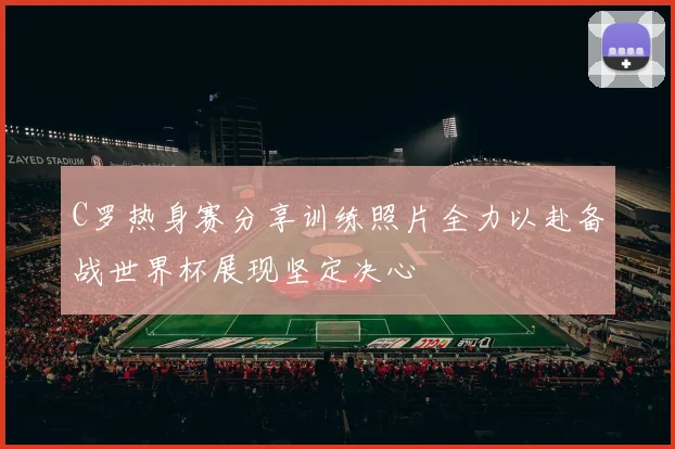 C罗热身赛分享训练照片全力以赴备战世界杯展现坚定决心