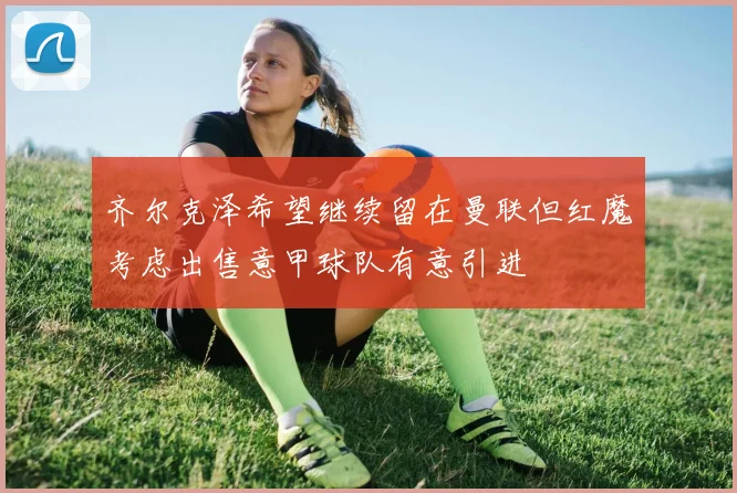齐尔克泽希望继续留在曼联但红魔考虑出售意甲球队有意引进