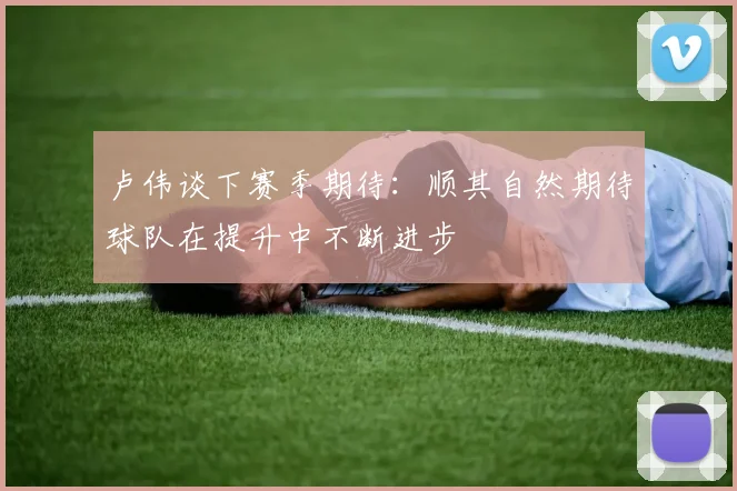 卢伟谈下赛季期待：顺其自然期待球队在提升中不断进步