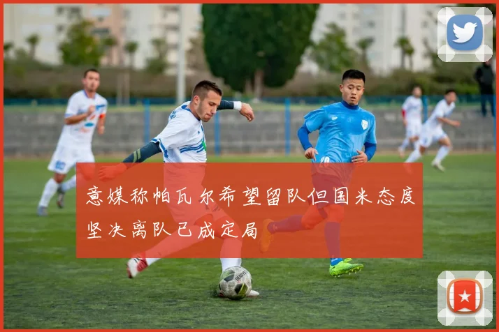 意媒称帕瓦尔希望留队但国米态度坚决离队已成定局