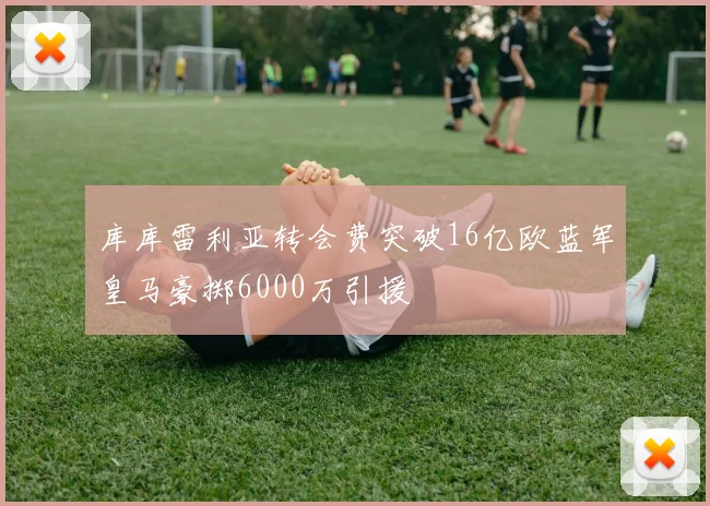 库库雷利亚转会费突破16亿欧蓝军皇马豪掷6000万引援
