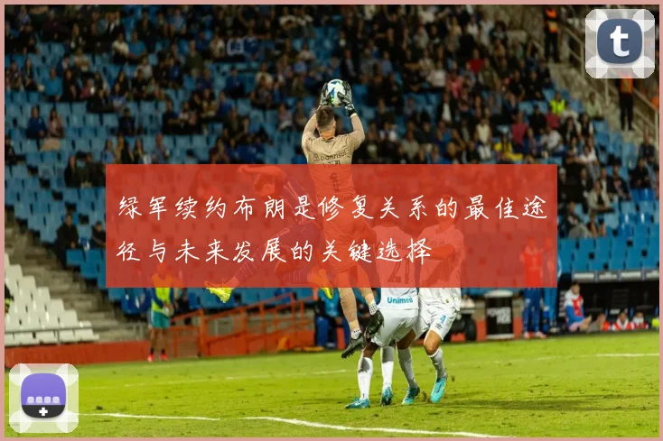 绿军续约布朗是修复关系的最佳途径与未来发展的关键选择