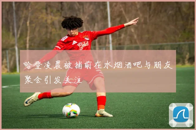 哈登凌晨被捕前在水烟酒吧与朋友聚会引发关注