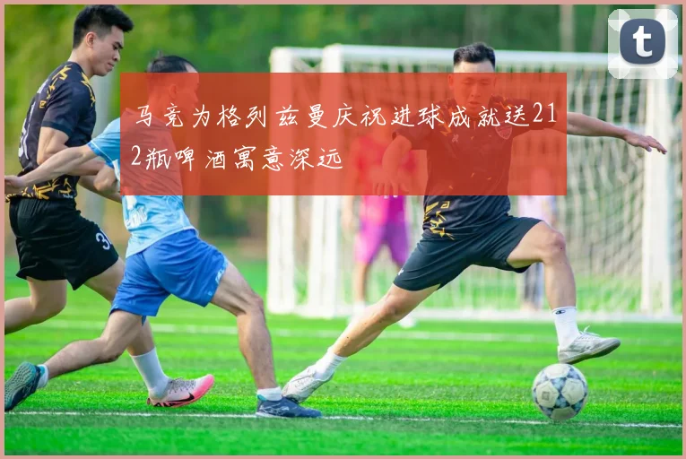马竞为格列兹曼庆祝进球成就送212瓶啤酒寓意深远