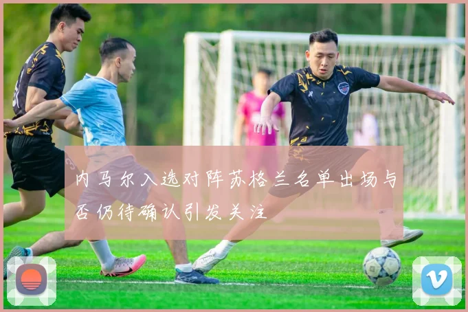 内马尔入选对阵苏格兰名单出场与否仍待确认引发关注