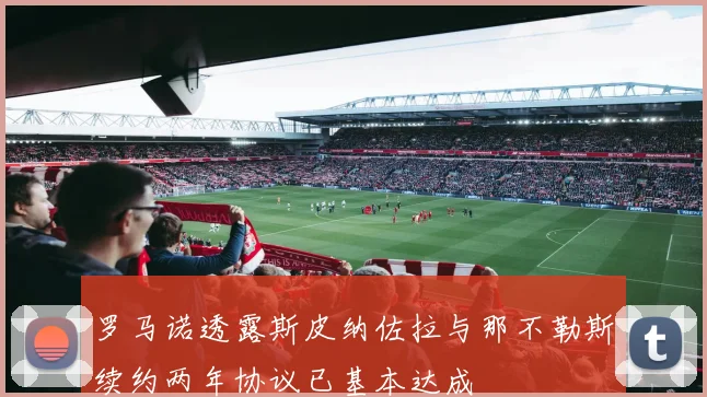 罗马诺透露斯皮纳佐拉与那不勒斯续约两年协议已基本达成