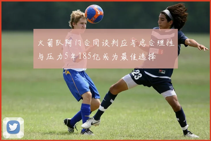 火箭队阿门合同谈判应考虑合理性与压力5年185亿或为最佳选择