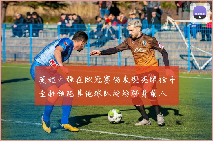 英超六强在欧冠赛场表现亮眼枪手全胜领跑其他球队纷纷跻身前八