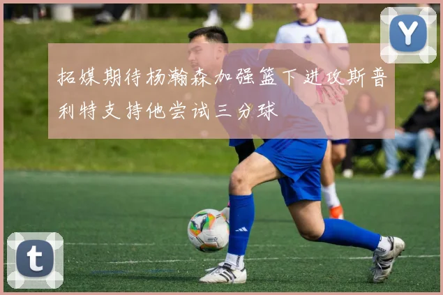 拓媒期待杨瀚森加强篮下进攻斯普利特支持他尝试三分球