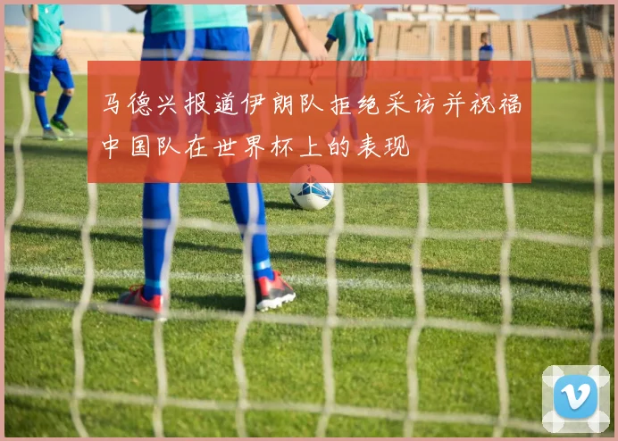 马德兴报道伊朗队拒绝采访并祝福中国队在世界杯上的表现